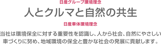 日産グループ環境理念:人とクルマと自然の共生 日産車体環境理念:当社は環境保全に対する重要性を認識し、人から社会、自然にやさしい車づくりに努め、地域環境の保全と豊かな社会の発展に貢献します。